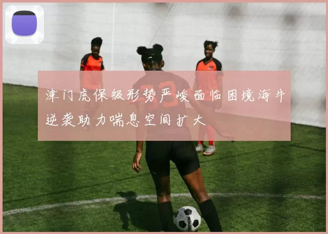 津门虎保级形势严峻面临困境海牛逆袭助力喘息空间扩大